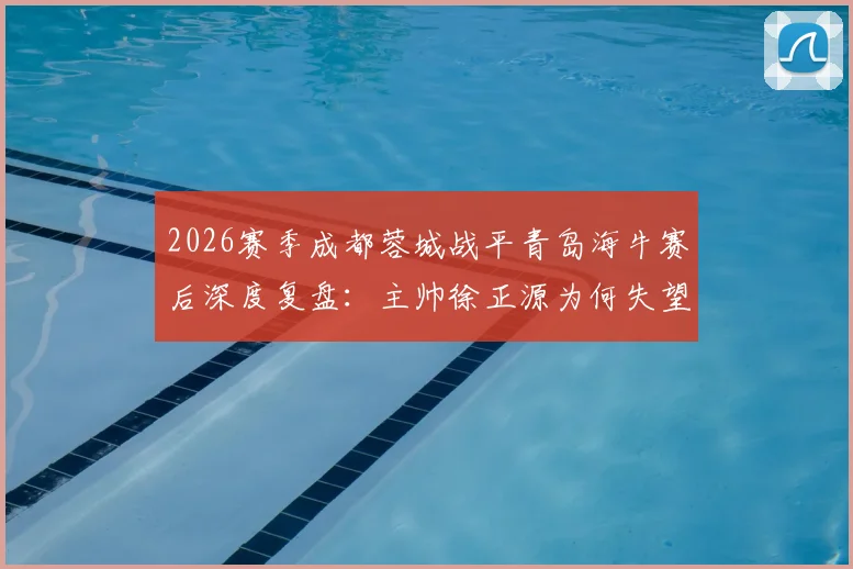 2026赛季成都蓉城战平青岛海牛赛后深度复盘：主帅徐正源为何失望致歉，关键问题出在哪里？