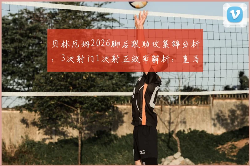 贝林厄姆2026脚后跟助攻集锦分析，3次射门1次射正效率解析，皇马中场核心比赛数据全览