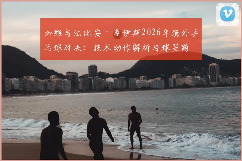 加维与法比安·鲁伊斯2026年场外乒乓球对决：技术动作解析与球星跨界运动能力观察