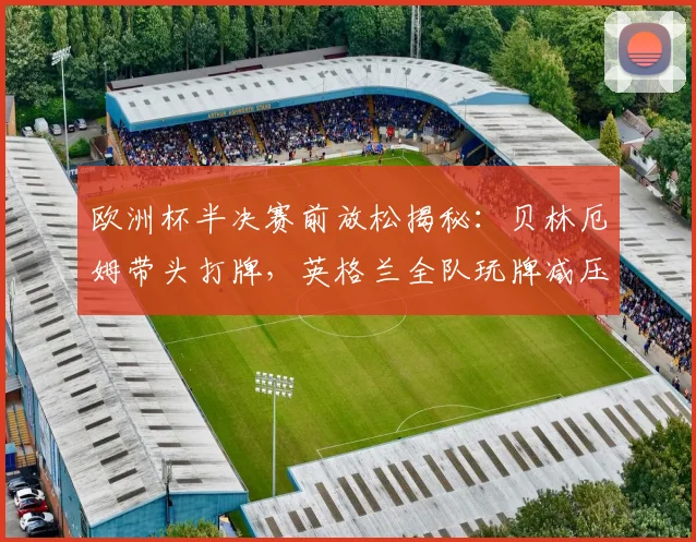 欧洲杯半决赛前放松揭秘：贝林厄姆带头打牌，英格兰全队玩牌减压氛围好，探讨球星赛前独特放松方式