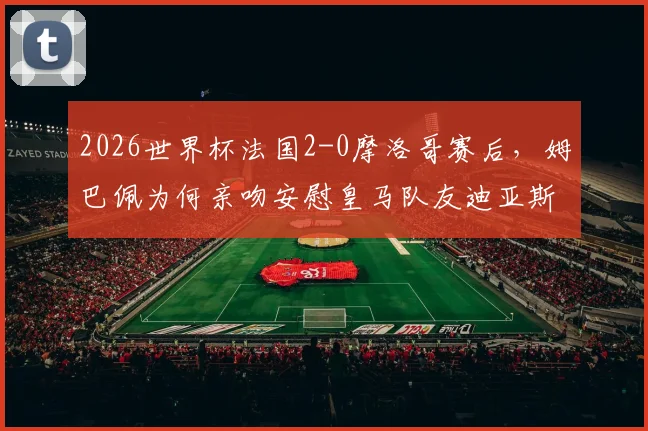 2026世界杯法国2-0摩洛哥赛后，姆巴佩为何亲吻安慰皇马队友迪亚斯？背后暖心原因深度解析