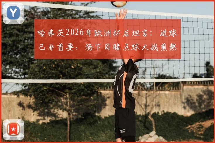 哈弗茨2026年欧洲杯后坦言：进球已非首要，场下目睹点球大战煎熬无比，德国前锋心理状态深度解析