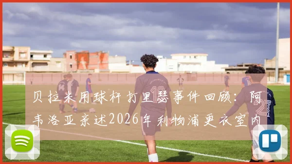 贝拉米用球杆打里瑟事件回顾：阿韦洛亚亲述2026年利物浦更衣室内讧真相始末