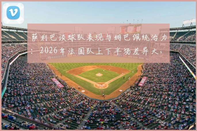萨利巴谈球队表现与姆巴佩统治力：2026年法国队上下半场差异大，姆巴佩表现堪称疯狂