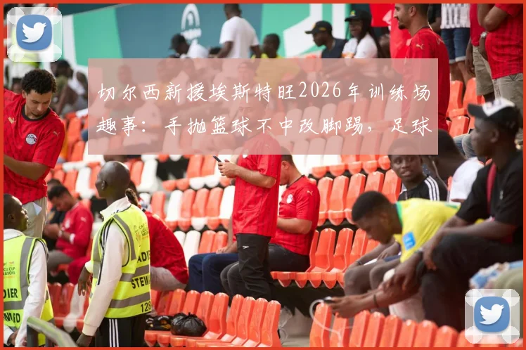 切尔西新援埃斯特旺2026年训练场趣事：手抛篮球不中改脚踢，足球天赋展露无遗