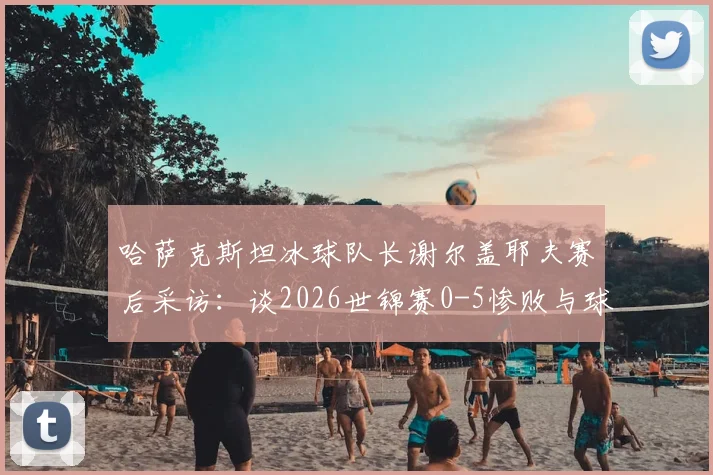 哈萨克斯坦冰球队长谢尔盖耶夫赛后采访:谈2026世锦赛0-5惨败与球队必胜信念