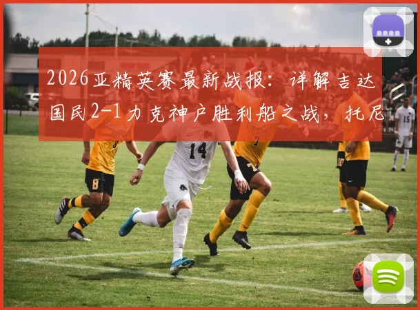 2026亚精英赛最新战报：详解吉达国民2-1力克神户胜利船之战，托尼关键破门助球队晋级决赛