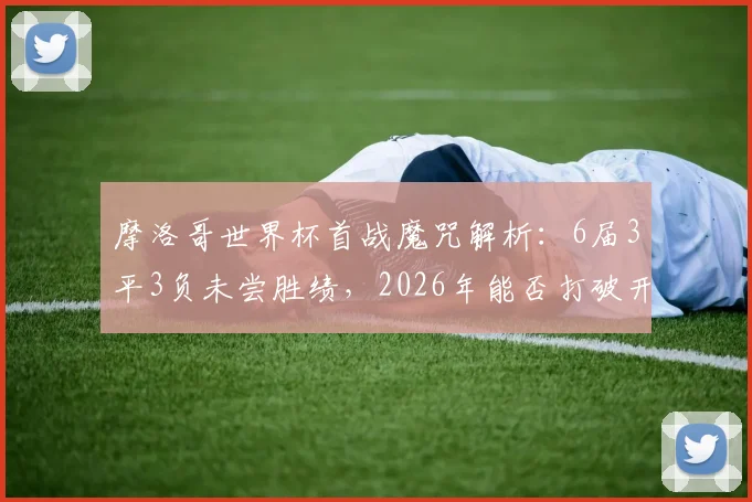 摩洛哥世界杯首战魔咒解析:6届3平3负未尝胜绩,2026年能否打破开局不胜怪圈?