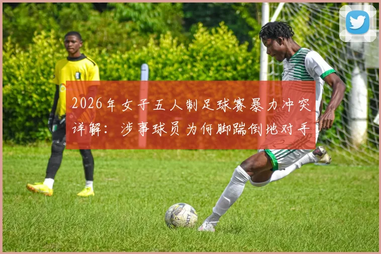 2026年女子五人制足球赛暴力冲突详解：涉事球员为何脚踹倒地对手头部，完整事件经过与后续处理