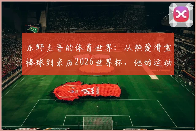 东野圭吾的体育世界：从热爱滑雪棒球到亲历2026世界杯，他的运动喜好如何影响创作