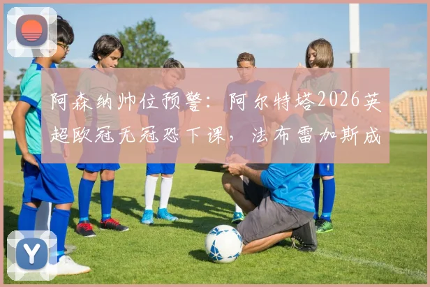 阿森纳帅位预警:阿尔特塔2026英超欧冠无冠恐下课,法布雷加斯成主要接替候选人分析