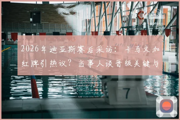 2026年迪亚斯赛后采访：卡马文加红牌引热议？当事人谈晋级关键与进球心得