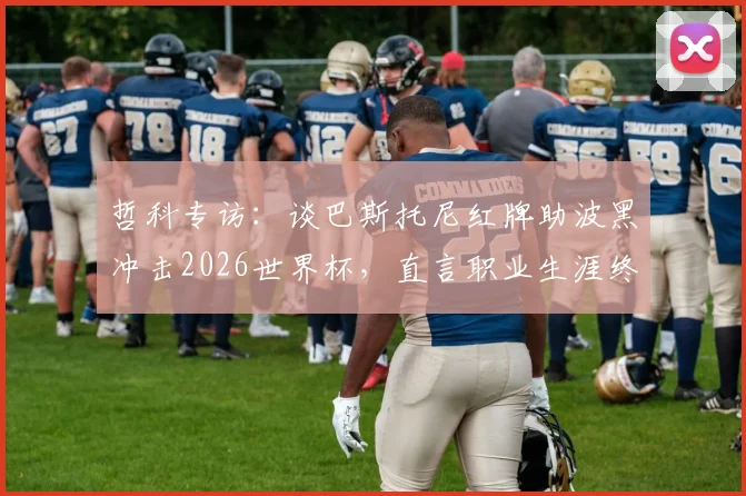 哲科专访：谈巴斯托尼红牌助波黑冲击2026世界杯，直言职业生涯终点或在不远处