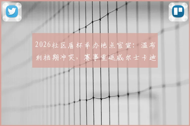 2026社区盾杯举办地点官宣：温布利档期冲突，赛事重返威尔士卡迪夫千年球场