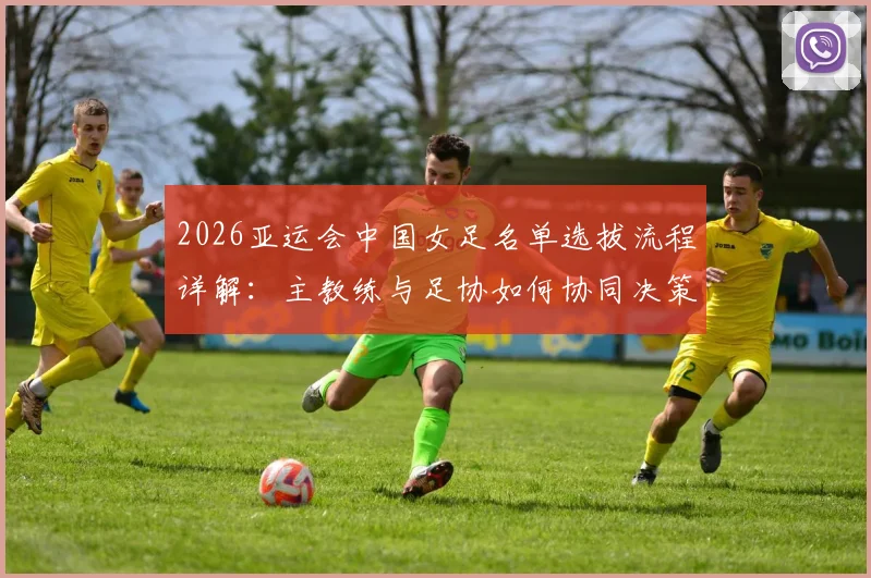 2026亚运会中国女足名单选拔流程详解：主教练与足协如何协同决策，选拔标准与考量因素全解析