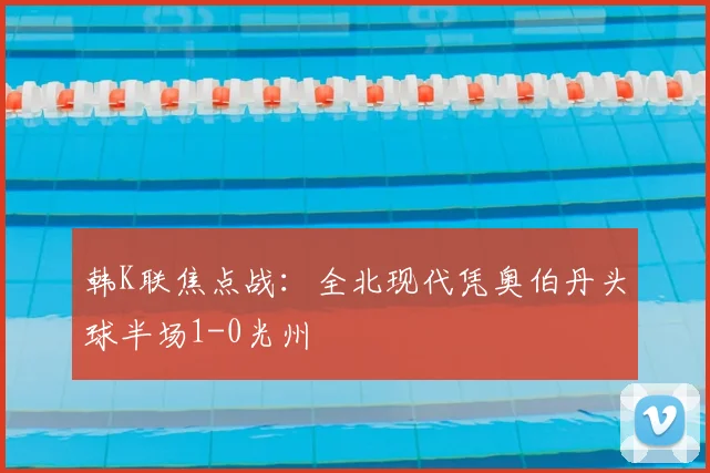 韩K联焦点战：全北现代凭奥伯丹头球半场1-0光州