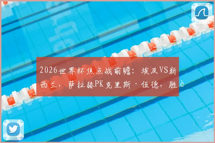 2026世界杯焦点战前瞻：埃及VS新西兰，萨拉赫PK克里斯·伍德，胜者基本锁定出线席位，深度解析两队关键点