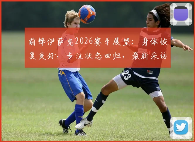 前锋伊萨克2026赛季展望：身体恢复良好，专注状态回归，最新采访及复出消息汇总