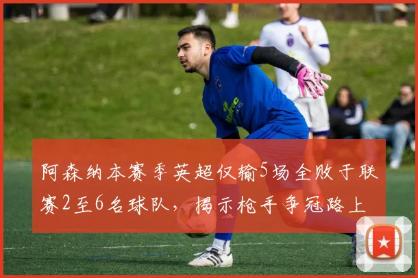 阿森纳本赛季英超仅输5场全败于联赛2至6名球队，揭示枪手争冠路上的真实困境与未来展望