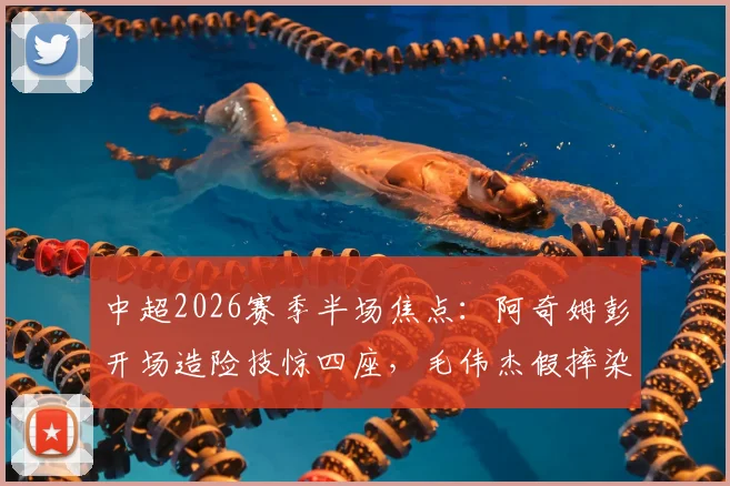 中超2026赛季半场焦点：阿奇姆彭开场造险技惊四座，毛伟杰假摔染黄引争议，英博0-0闷平铜梁龙比赛回放与战术解析