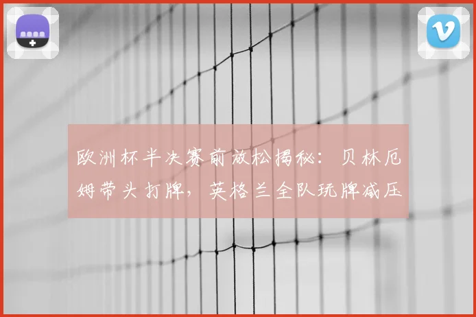 欧洲杯半决赛前放松揭秘：贝林厄姆带头打牌，英格兰全队玩牌减压氛围好，探讨球星赛前独特放松方式