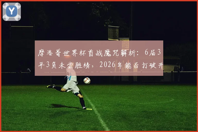 摩洛哥世界杯首战魔咒解析：6届3平3负未尝胜绩，2026年能否打破开局不胜怪圈？