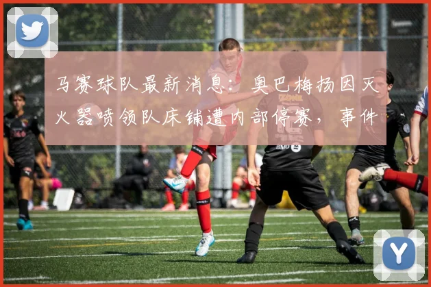马赛球队最新消息:奥巴梅扬因灭火器喷领队床铺遭内部停赛,事件经过与官方回应