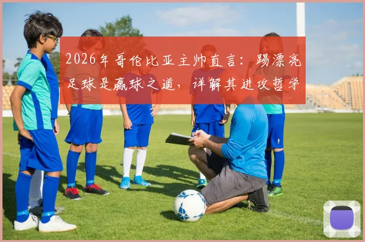 2026年哥伦比亚主帅直言:踢漂亮足球是赢球之道,详解其进攻哲学与战术风格