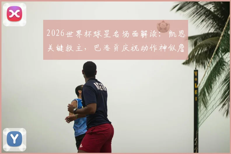 2026世界杯球星名场面解读：凯恩关键救主，巴洛贡庆祝动作神似詹姆斯