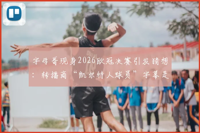 字母哥现身2026欧冠决赛引发猜想:转播商“凯尔特人球员”字幕是预示还是乌龙?