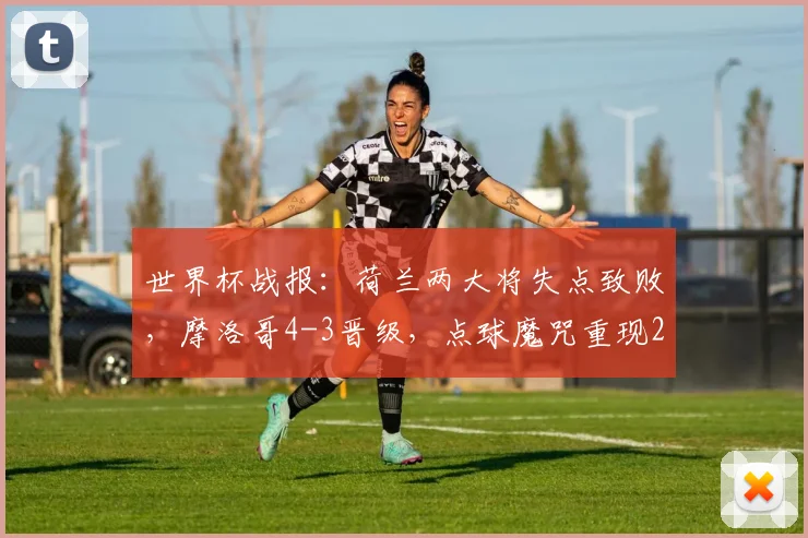 世界杯战报：荷兰两大将失点致败，摩洛哥4-3晋级，点球魔咒重现2026