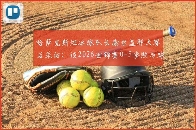 哈萨克斯坦冰球队长谢尔盖耶夫赛后采访：谈2026世锦赛0-5惨败与球队必胜信念
