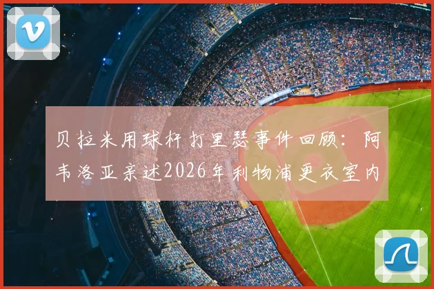 贝拉米用球杆打里瑟事件回顾：阿韦洛亚亲述2026年利物浦更衣室内讧真相始末