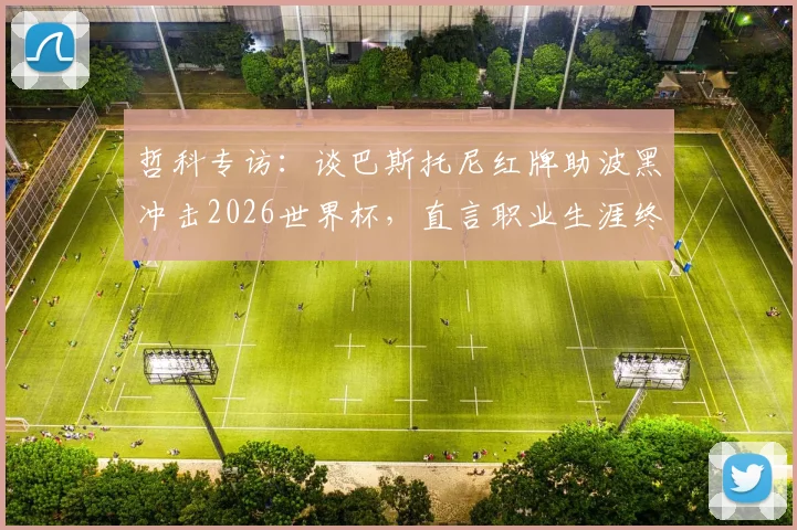 哲科专访：谈巴斯托尼红牌助波黑冲击2026世界杯，直言职业生涯终点或在不远处