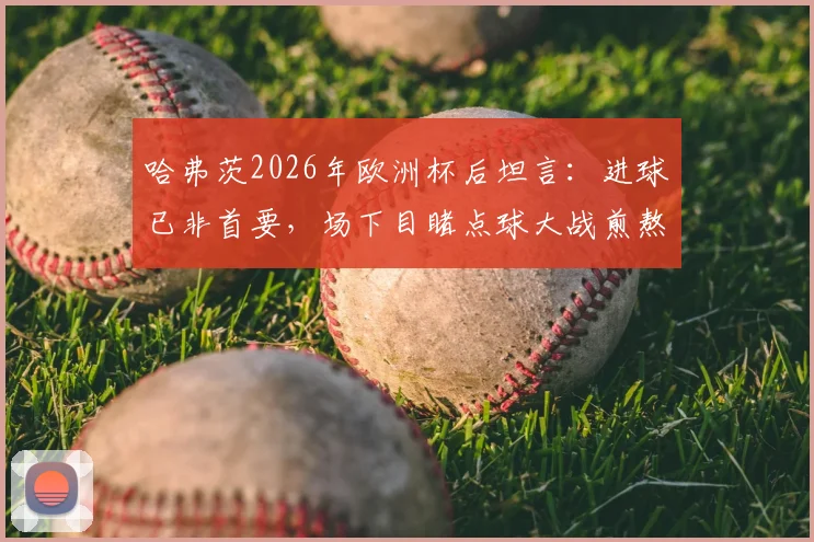 哈弗茨2026年欧洲杯后坦言:进球已非首要,场下目睹点球大战煎熬无比,德国前锋心理状态深度解析