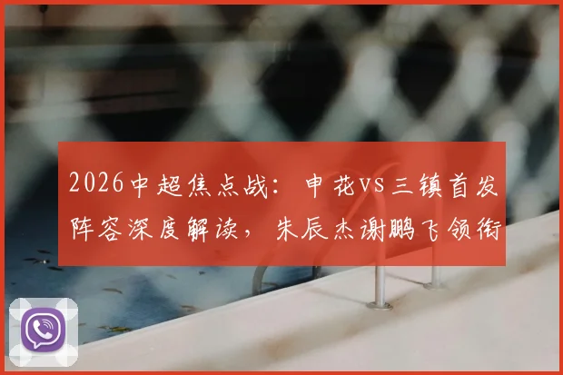 2026中超焦点战：申花vs三镇首发阵容深度解读，朱辰杰谢鹏飞领衔，刘诚宇李可待命
