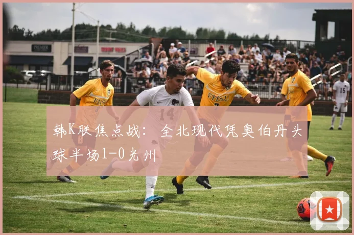 韩K联焦点战：全北现代凭奥伯丹头球半场1-0光州
