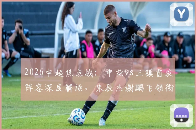 2026中超焦点战:申花vs三镇首发阵容深度解读,朱辰杰谢鹏飞领衔,刘诚宇李可待命