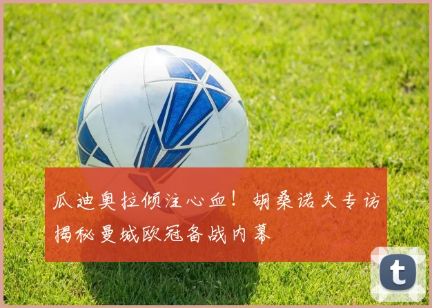 瓜迪奥拉倾注心血！胡桑诺夫专访揭秘曼城欧冠备战内幕