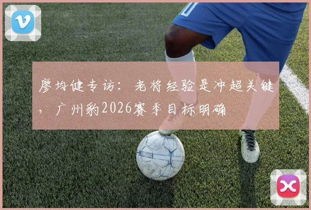 廖均健专访：老将经验是冲超关键，广州豹2026赛季目标明确