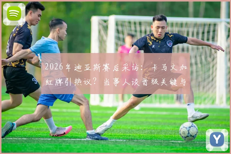 2026年迪亚斯赛后采访：卡马文加红牌引热议？当事人谈晋级关键与进球心得