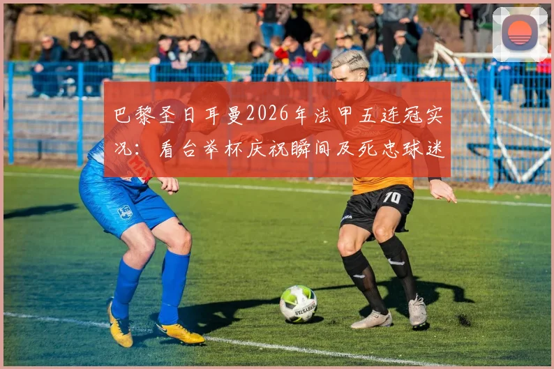 巴黎圣日耳曼2026年法甲五连冠实况:看台举杯庆祝瞬间及死忠球迷方阵直击,附历年夺冠时间线回顾