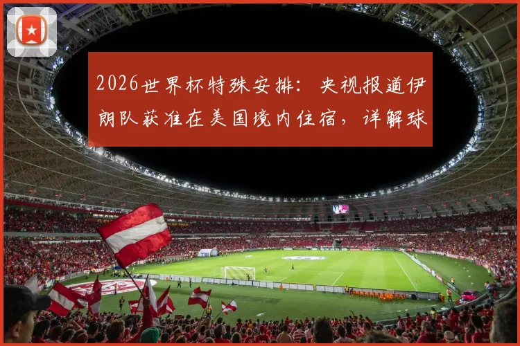 2026世界杯特殊安排:央视报道伊朗队获准在美国境内住宿,详解球队参赛后勤与政策影响