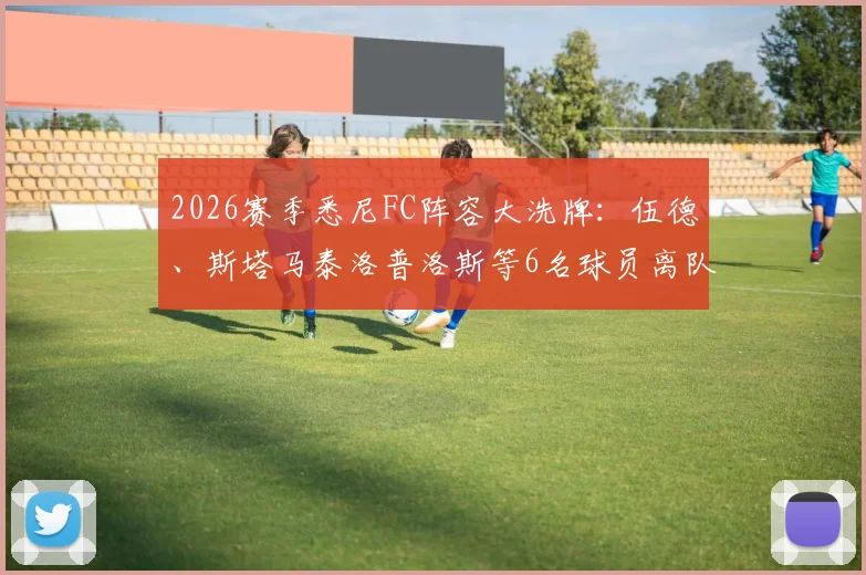 2026赛季悉尼FC阵容大洗牌：伍德、斯塔马泰洛普洛斯等6名球员离队，球队锋线重建解析与新援预测