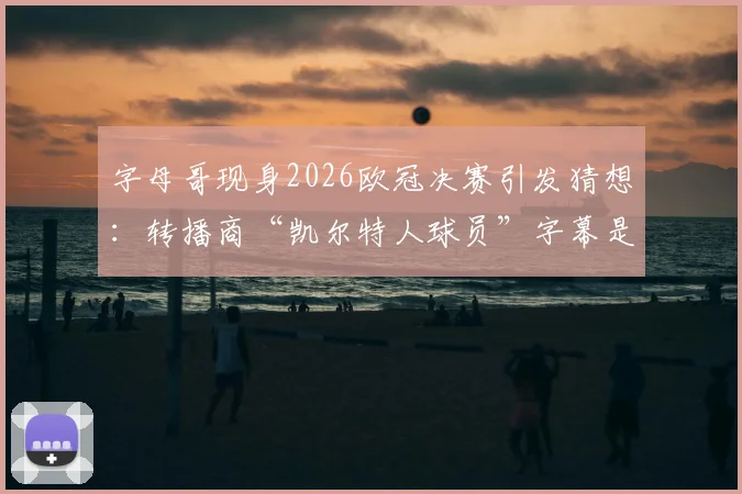 字母哥现身2026欧冠决赛引发猜想：转播商“凯尔特人球员”字幕是预示还是乌龙？