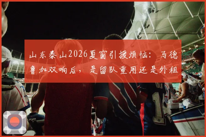 山东泰山2026夏窗引援烦恼：马德鲁加双响后，是留队重用还是外租锻炼？深度解析两种选择背后的考量