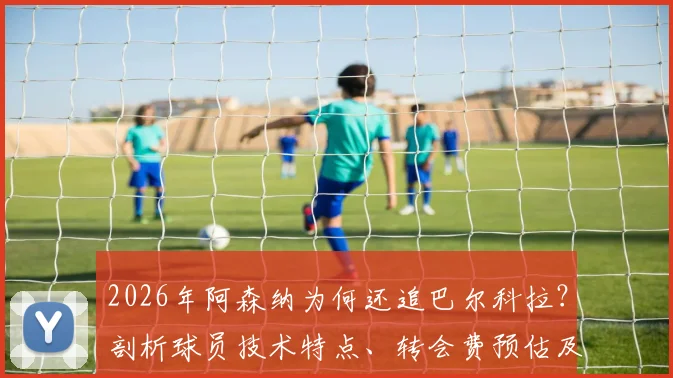2026年阿森纳为何还追巴尔科拉?剖析球员技术特点、转会费预估及对枪手阵容适配性