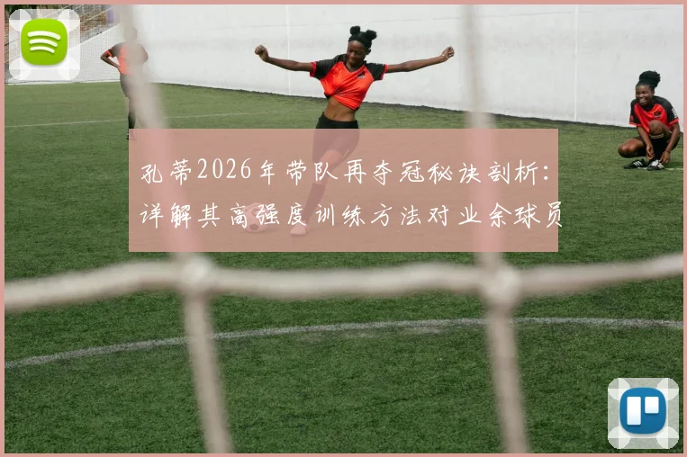 孔蒂2026年带队再夺冠秘诀剖析：详解其高强度训练方法对业余球员的启发，附战术体系图解