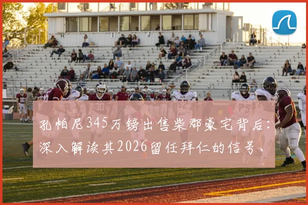 孔帕尼345万镑出售柴郡豪宅背后：深入解读其2026留任拜仁的信号、执教前景与个人规划