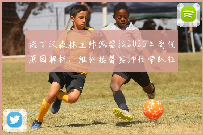 诺丁汉森林主帅佩雷拉2026年离任原因解析，谁将接替其帅位带队征战新赛季？